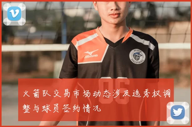 火箭队交易市场动态涉及选秀权调整与球员签约情况