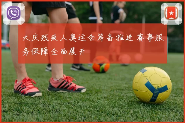 大庆残疾人奥运会筹备推进 赛事服务保障全面展开