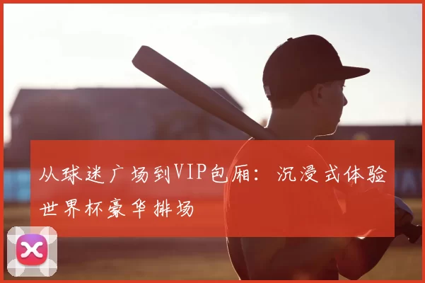 从球迷广场到VIP包厢：沉浸式体验世界杯豪华排场