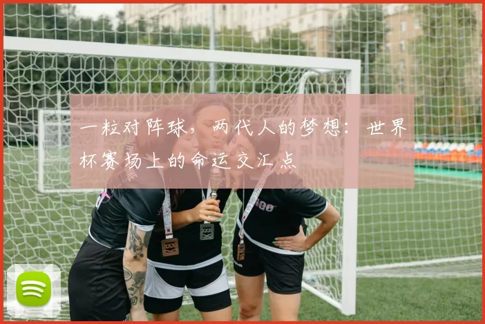 一粒对阵球,两代人的梦想:世界杯赛场上的命运交汇点