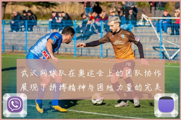 武汉网球队在奥运会上的团队协作展现了拼搏精神与团结力量的完美结合