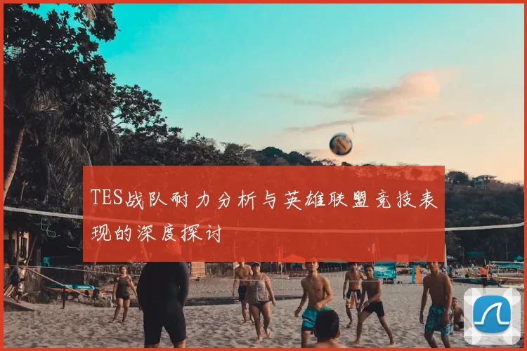 TES战队耐力分析与英雄联盟竞技表现的深度探讨