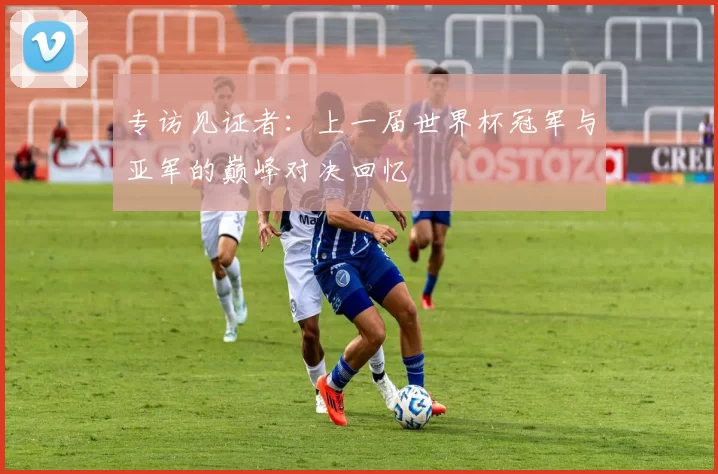 专访见证者:上一届世界杯冠军与亚军的巅峰对决回忆