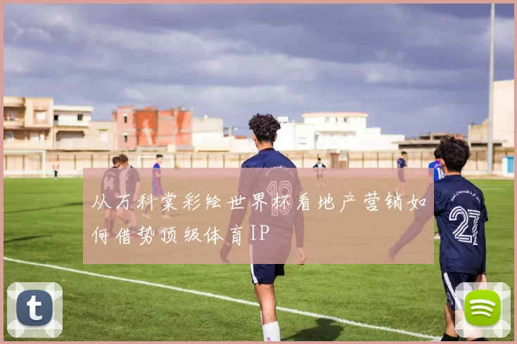 从万科棠彩绘世界杯看地产营销如何借势顶级体育IP