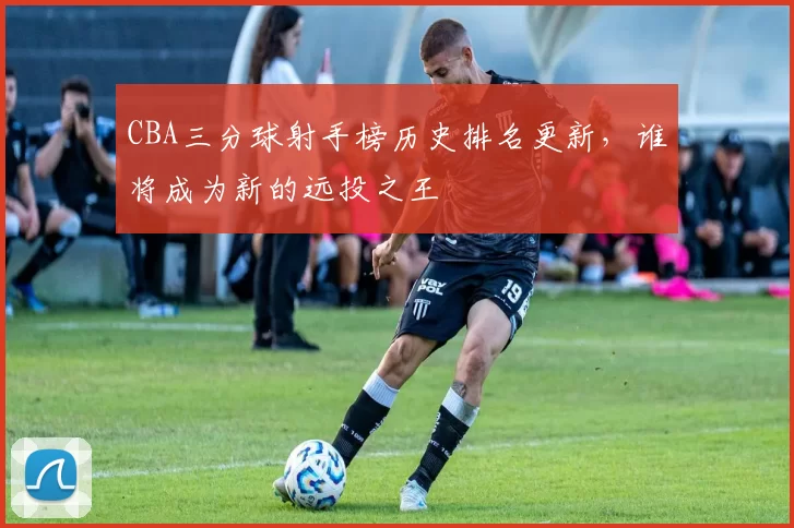 CBA三分球射手榜历史排名更新，谁将成为新的远投之王