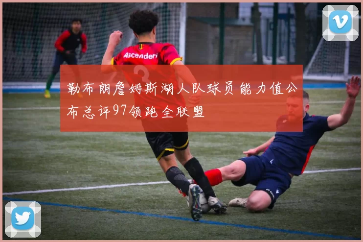 勒布朗詹姆斯湖人队球员能力值公布总评97领跑全联盟