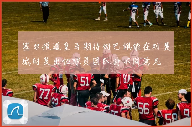 塞尔报道皇马期待姆巴佩能在对曼城时复出但球员团队持不同意见