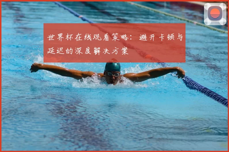 世界杯在线观看策略：避开卡顿与延迟的深度解决方案