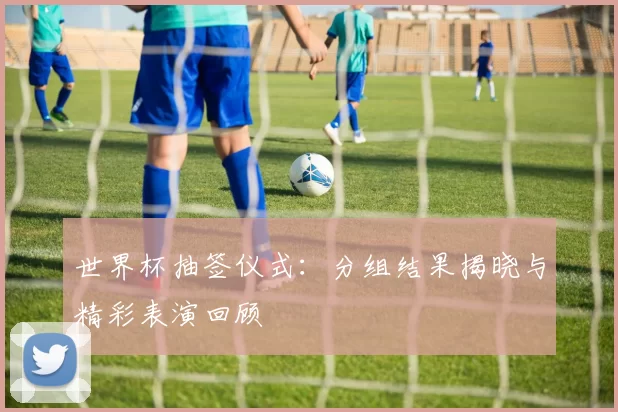 世界杯抽签仪式：分组结果揭晓与精彩表演回顾