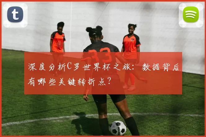 深度分析C罗世界杯之旅：数据背后有哪些关键转折点？