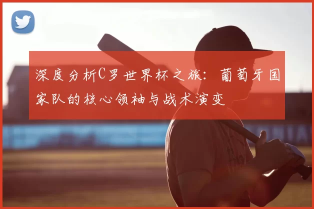 深度分析C罗世界杯之旅：葡萄牙国家队的核心领袖与战术演变