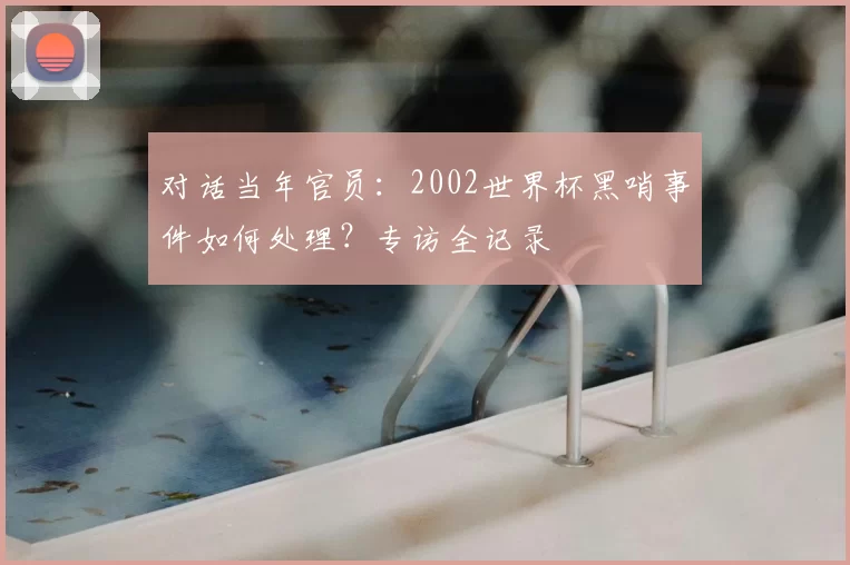 对话当年官员：2002世界杯黑哨事件如何处理？专访全记录