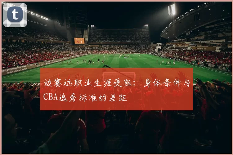 边赛远职业生涯受阻：身体条件与CBA选秀标准的差距