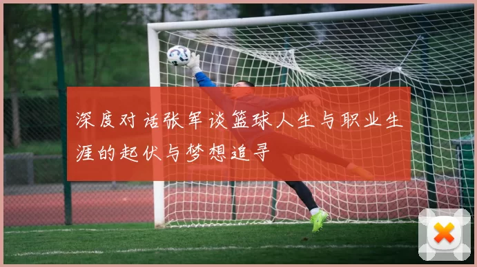 深度对话张军谈篮球人生与职业生涯的起伏与梦想追寻