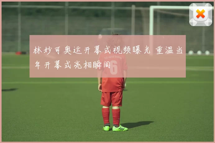 林妙可奥运开幕式视频曝光 重温当年开幕式亮相瞬间