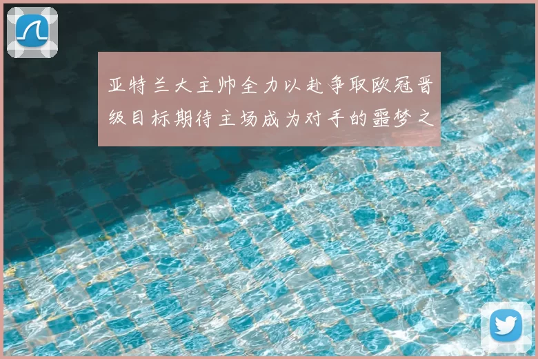 亚特兰大主帅全力以赴争取欧冠晋级目标期待主场成为对手的噩梦之地