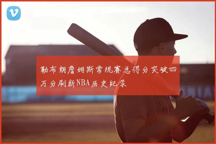勒布朗詹姆斯常规赛总得分突破四万分刷新NBA历史纪录