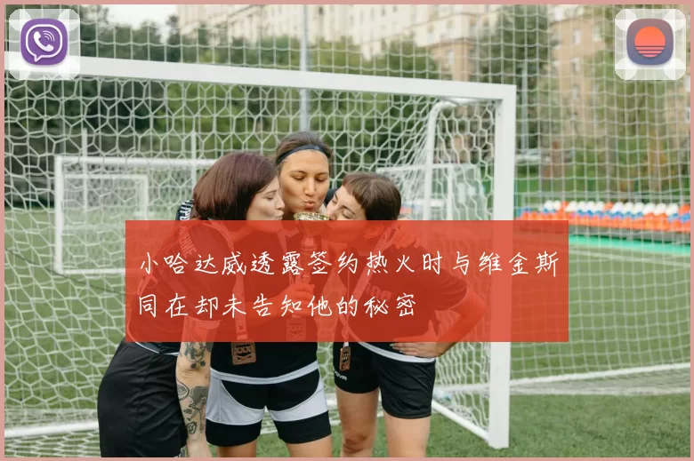 小哈达威透露签约热火时与维金斯同在却未告知他的秘密