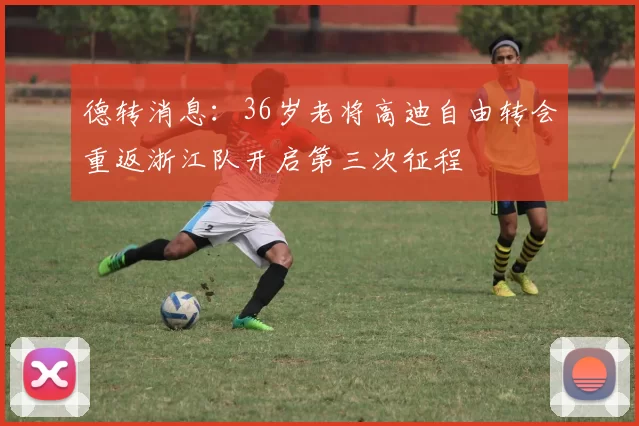 德转消息：36岁老将高迪自由转会重返浙江队开启第三次征程