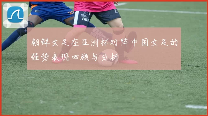 朝鲜女足在亚洲杯对阵中国女足的强势表现回顾与分析
