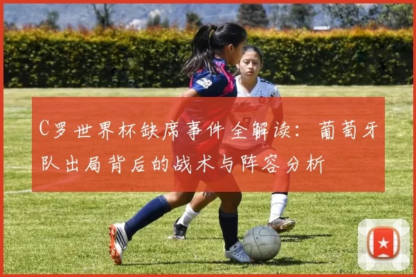 C罗世界杯缺席事件全解读：葡萄牙队出局背后的战术与阵容分析