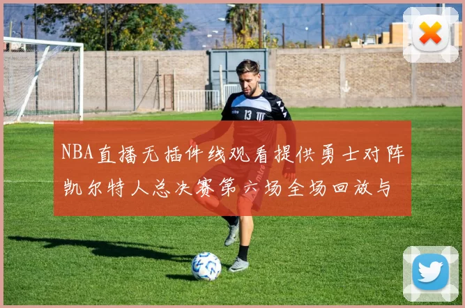 NBA直播无插件线观看提供勇士对阵凯尔特人总决赛第六场全场回放与战术解析