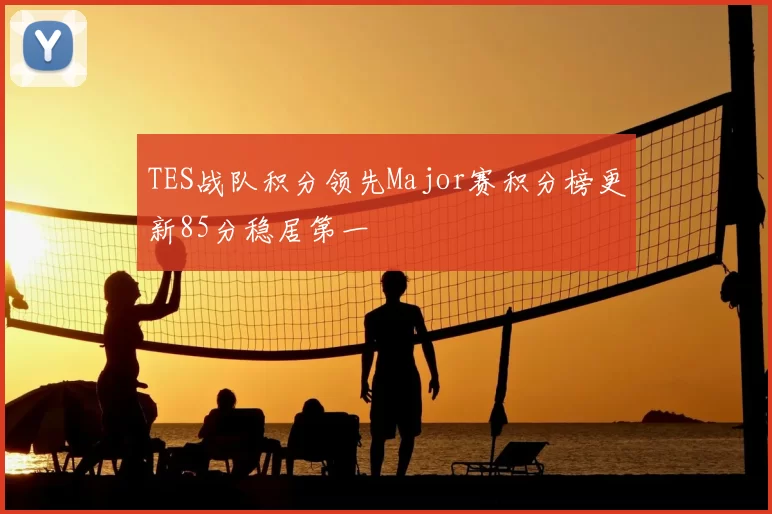 TES战队积分领先Major赛积分榜更新85分稳居第一