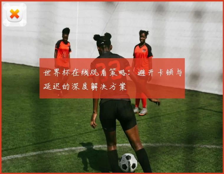 世界杯在线观看策略：避开卡顿与延迟的深度解决方案
