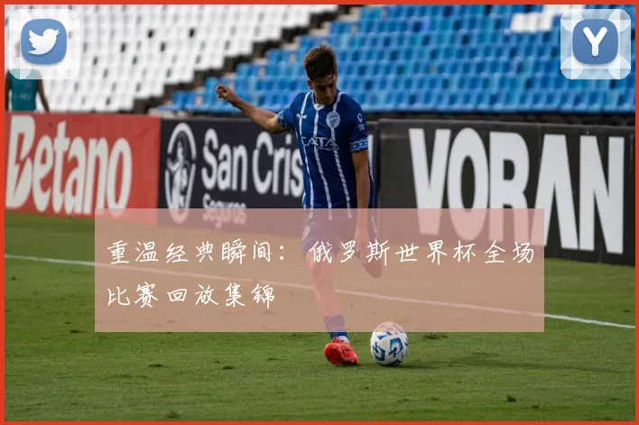重温经典瞬间：俄罗斯世界杯全场比赛回放集锦