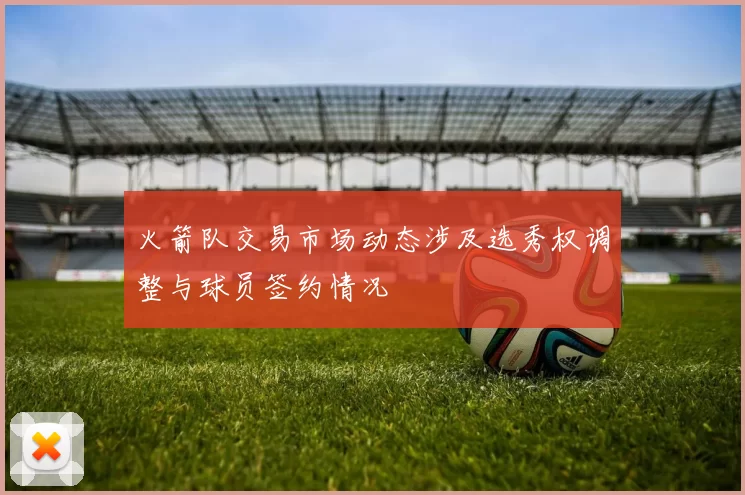 火箭队交易市场动态涉及选秀权调整与球员签约情况
