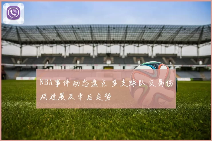 NBA事件动态盘点 多支球队交易伤病进展及季后走势