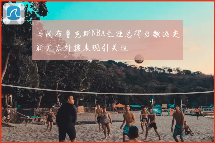 马尚布鲁克斯NBA生涯总得分数据更新广东外援表现引关注