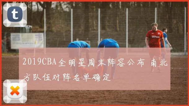 2019CBA全明星周末阵容公布 南北方队伍对阵名单确定