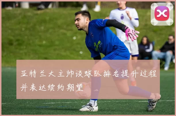 亚特兰大主帅谈球队排名提升过程并表达续约期望