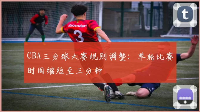 CBA三分球大赛规则调整：单轮比赛时间缩短至三分钟