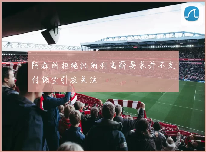 阿森纳拒绝托纳利高薪要求并不支付佣金引发关注