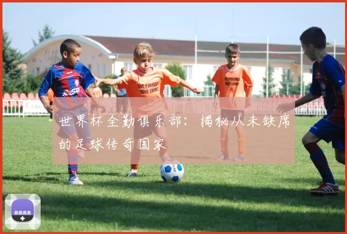 世界杯全勤俱乐部：揭秘从未缺席的足球传奇国家