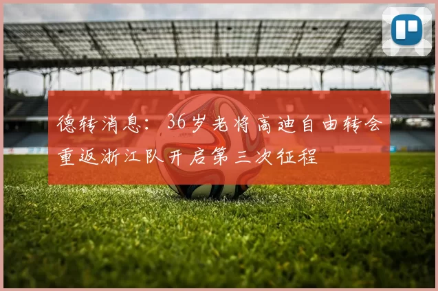 德转消息：36岁老将高迪自由转会重返浙江队开启第三次征程