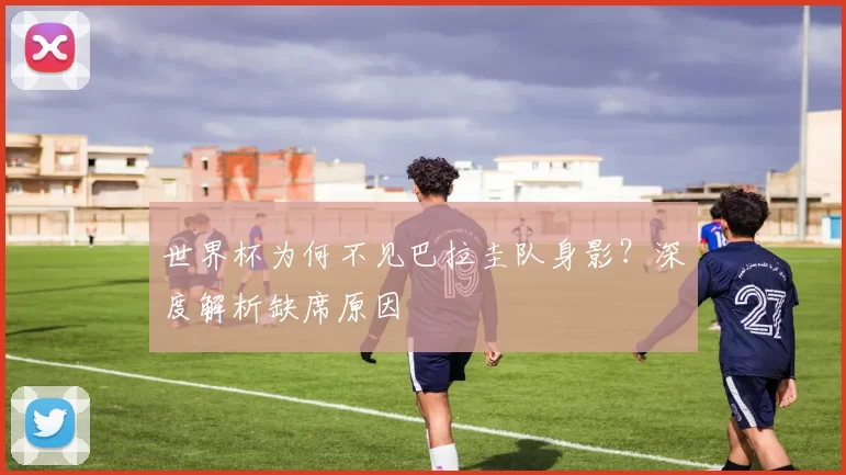 世界杯为何不见巴拉圭队身影？深度解析缺席原因