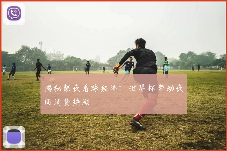 揭秘熬夜看球经济：世界杯带动夜间消费热潮
