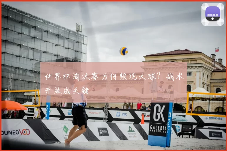 世界杯淘汰赛为何频现大球？战术开放成关键