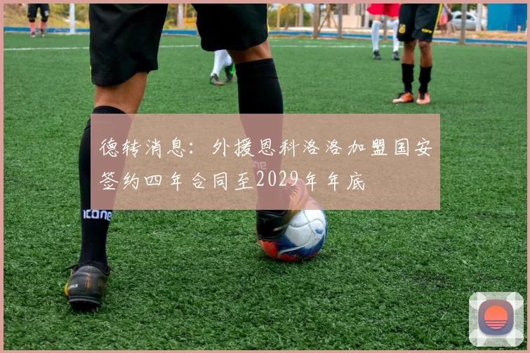 德转消息：外援恩科洛洛加盟国安签约四年合同至2029年年底