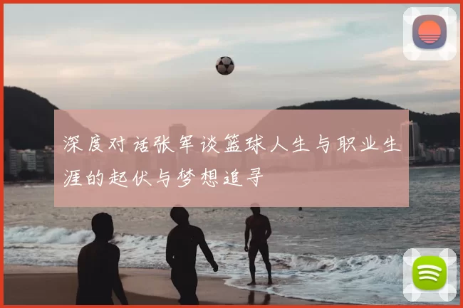 深度对话张军谈篮球人生与职业生涯的起伏与梦想追寻