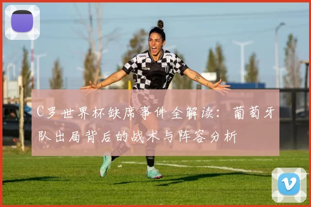 C罗世界杯缺席事件全解读：葡萄牙队出局背后的战术与阵容分析