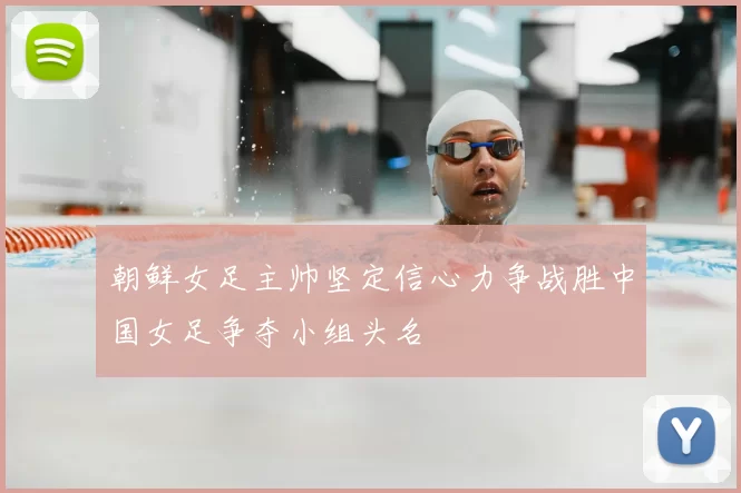 朝鲜女足主帅坚定信心力争战胜中国女足争夺小组头名
