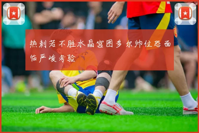热刺若不胜水晶宫图多尔帅位恐面临严峻考验