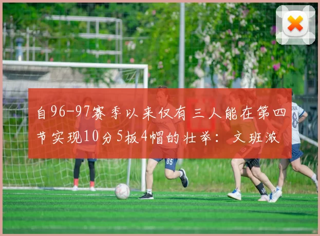 自96-97赛季以来仅有三人能在第四节实现10分5板4帽的壮举:文班浓眉伍德