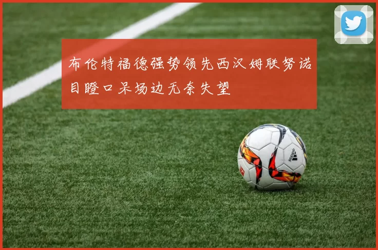 布伦特福德强势领先西汉姆联努诺目瞪口呆场边无奈失望