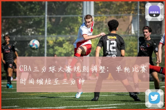 CBA三分球大赛规则调整：单轮比赛时间缩短至三分钟