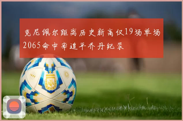 克尼佩尔距离历史新高仅19场单场2065命中率追平乔丹纪录